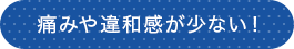 痛みや違和感が少ない！